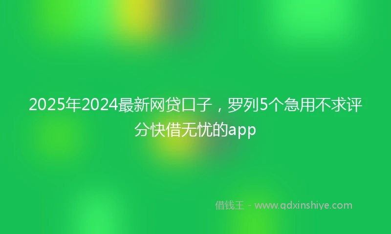2025年2024最新网贷口子，罗列5个急用不求评分快借无忧的app