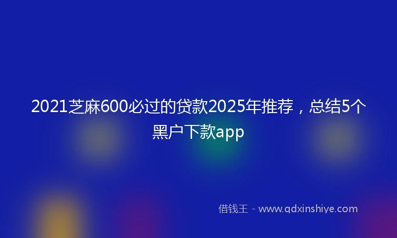 2021芝麻600必过的贷款2025年推荐，总结5个黑户下款app