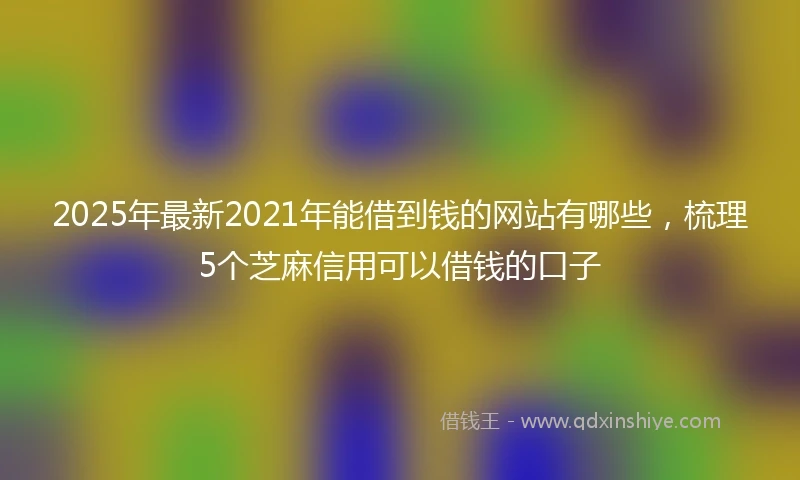 2025年最新2021年能借到钱的网站有哪些，梳理5个芝麻信用可以借钱的口子