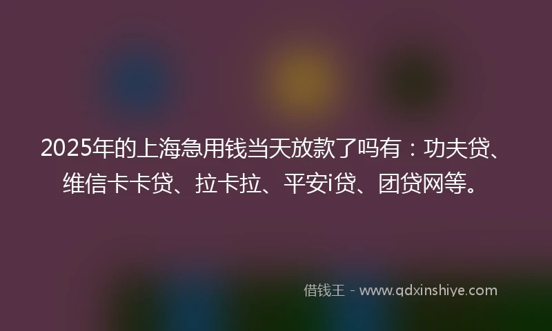 2025年的上海急用钱当天放款了吗有：功夫贷、维信卡卡贷、拉卡拉、平安i贷、团贷网等。