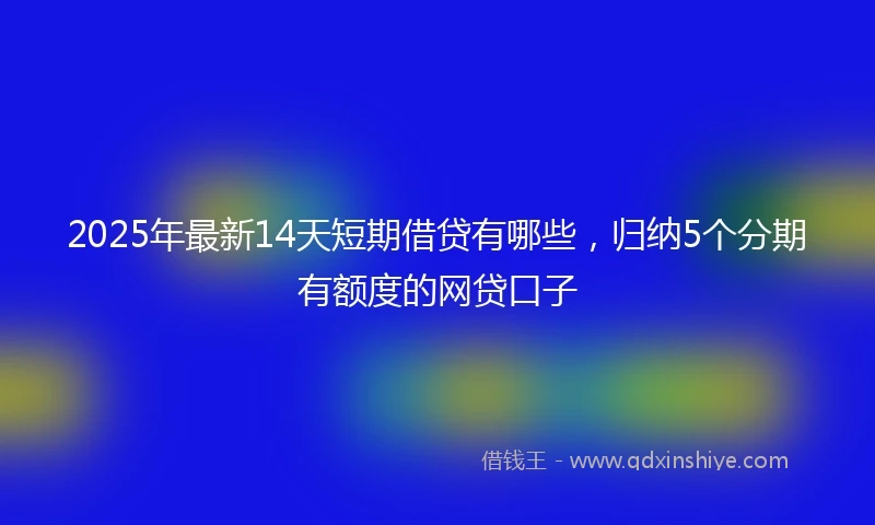 2025年最新14天短期借贷有哪些，归纳5个分期有额度的网贷口子