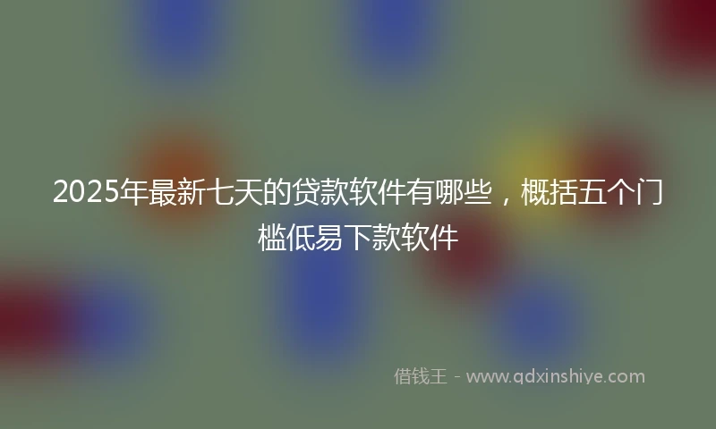 2025年最新七天的贷款软件有哪些，概括五个门槛低易下款软件