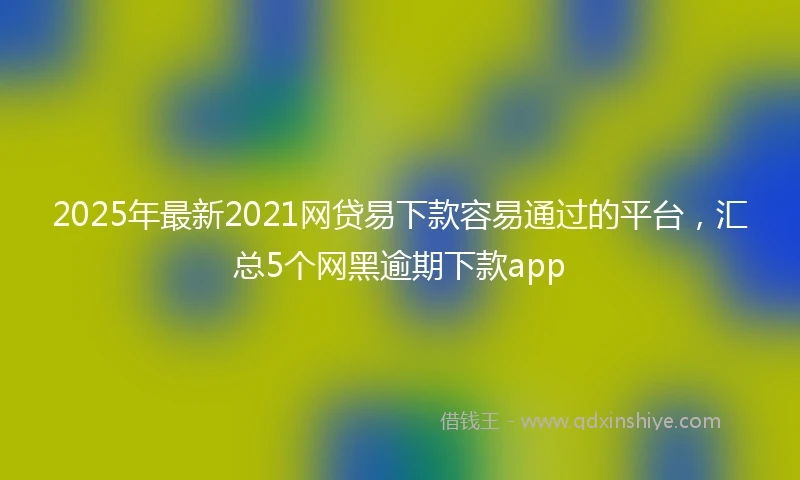 2025年最新2021网贷易下款容易通过的平台，汇总5个网黑逾期下款app