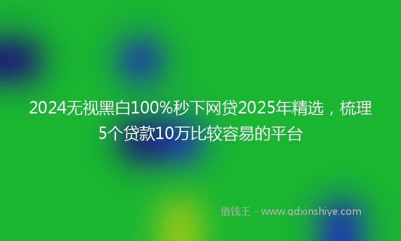 2024无视黑白100%秒下网贷2025年精选，梳理5个贷款10万比较容易的平台