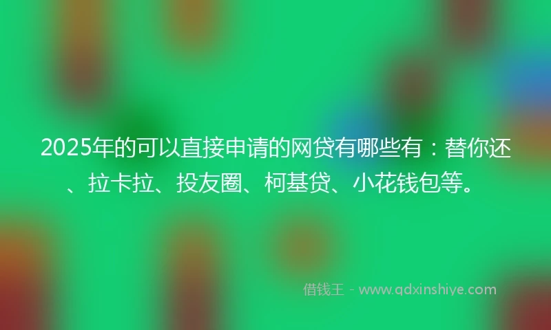 2025年的可以直接申请的网贷有哪些有：替你还、拉卡拉、投友圈、柯基贷、小花钱包等。
