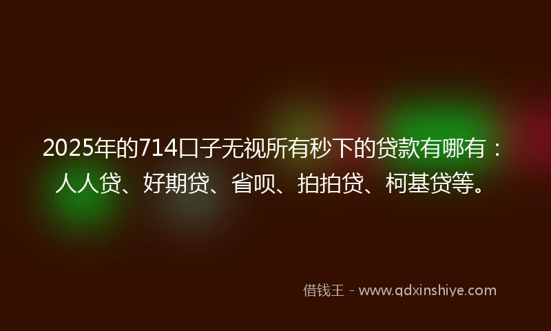 2025年的714口子无视所有秒下的贷款有哪有：人人贷、好期贷、省呗、拍拍贷、柯基贷等。