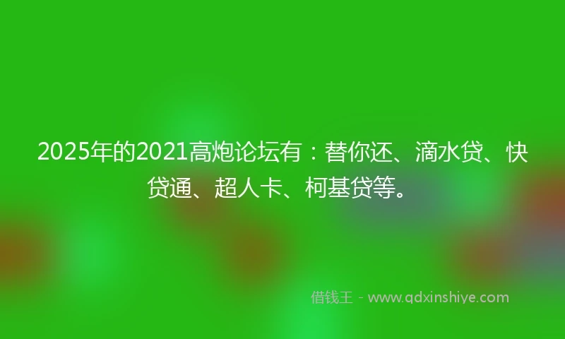2025年的2021高炮论坛有：替你还、滴水贷、快贷通、超人卡、柯基贷等。
