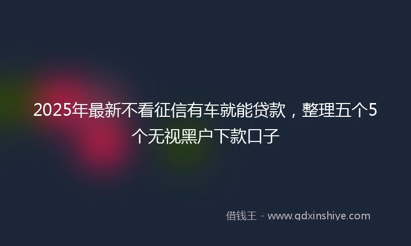 2025年最新不看征信有车就能贷款，整理五个5个无视黑户下款口子