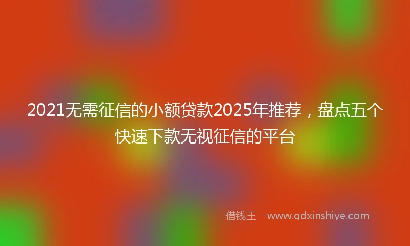 2021无需征信的小额贷款2025年推荐，盘点五个快速下款无视征信的平台