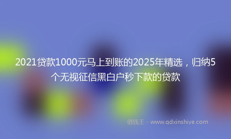 2021贷款1000元马上到账的2025年精选，归纳5个无视征信黑白户秒下款的贷款