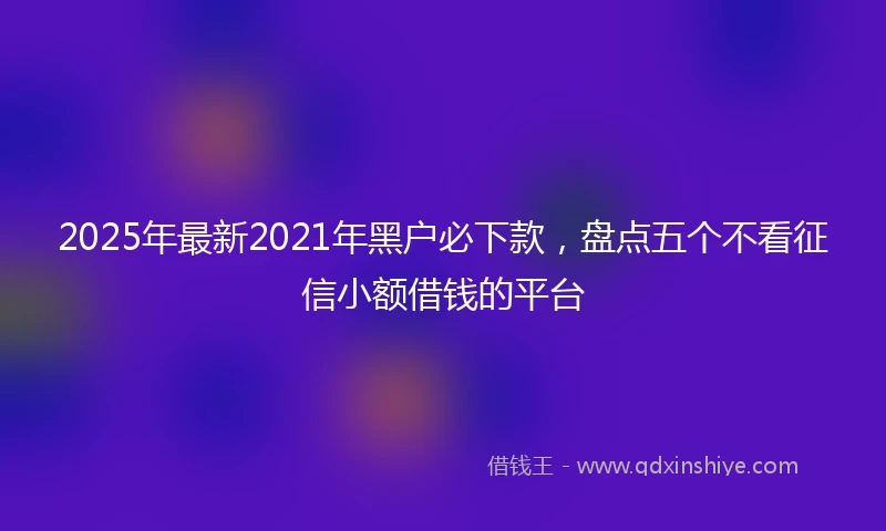 2025年最新2021年黑户必下款，盘点五个不看征信小额借钱的平台