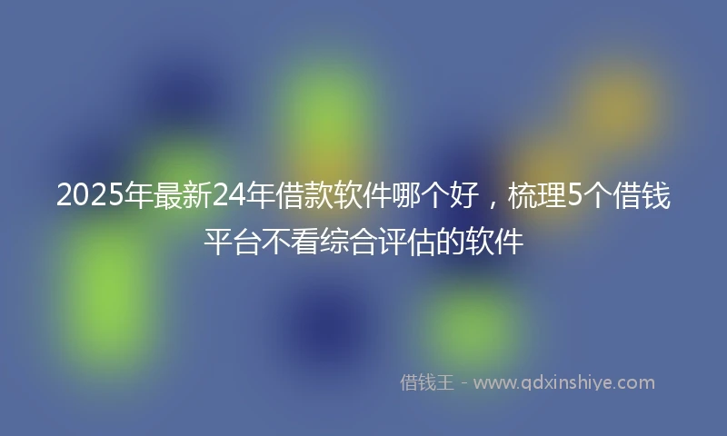 2025年最新24年借款软件哪个好，梳理5个借钱平台不看综合评估的软件