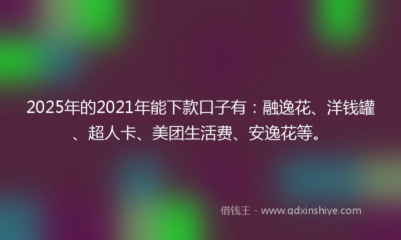 2025年的2021年能下款口子有：融逸花、洋钱罐、超人卡、美团生活费、安逸花等。