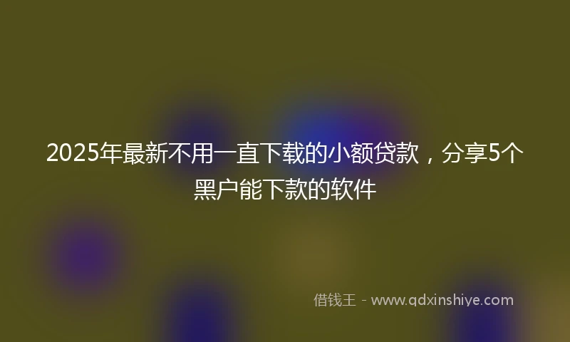 2025年最新不用一直下载的小额贷款，分享5个黑户能下款的软件