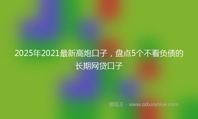 2025年2021最新高炮口子，盘点5个不看负债的长期网贷口子
