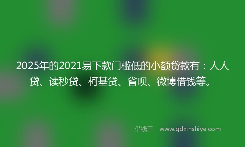 2025年的2021易下款门槛低的小额贷款有：人人贷、读秒贷、柯基贷、省呗、微博借钱等。