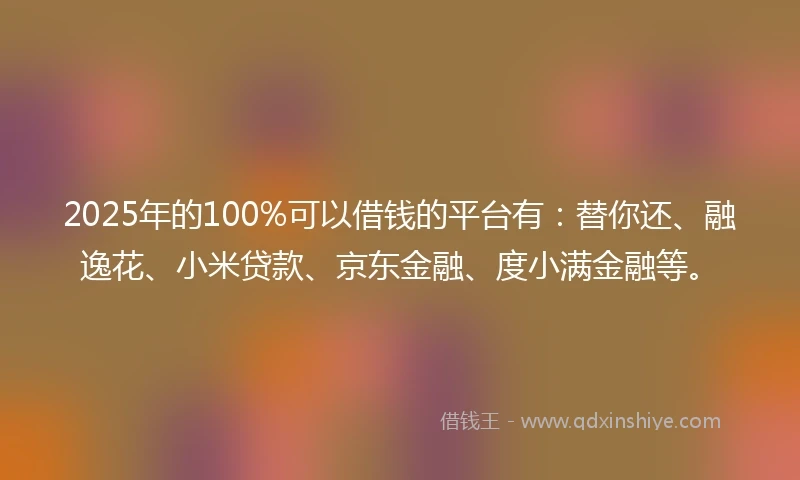 2025年的100%可以借钱的平台有：替你还、融逸花、小米贷款、京东金融、度小满金融等。
