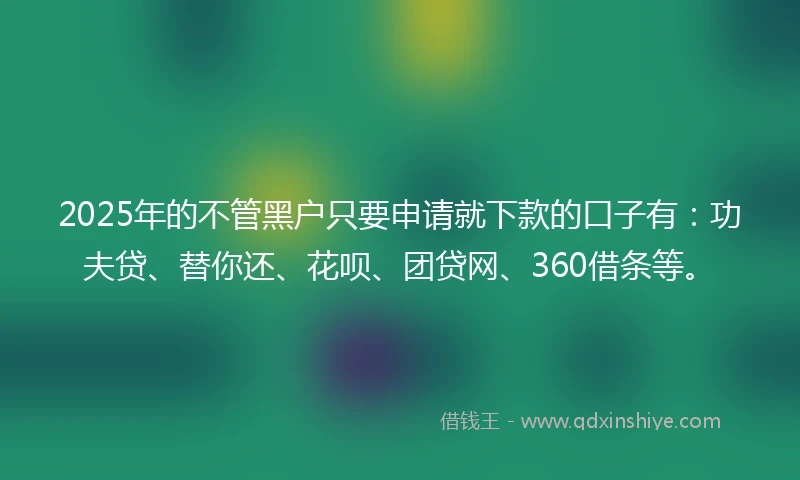 2025年的不管黑户只要申请就下款的口子有：功夫贷、替你还、花呗、团贷网、360借条等。