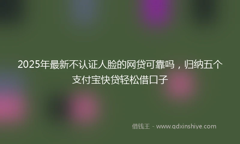 2025年最新不认证人脸的网贷可靠吗，归纳五个支付宝快贷轻松借口子