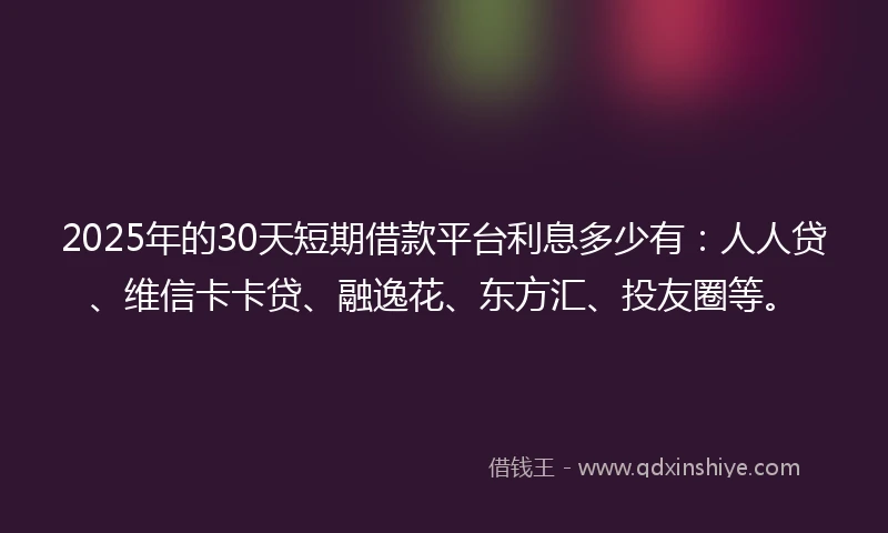 2025年的30天短期借款平台利息多少有：人人贷、维信卡卡贷、融逸花、东方汇、投友圈等。