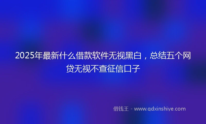 2025年最新什么借款软件无视黑白，总结五个网贷无视不查征信口子