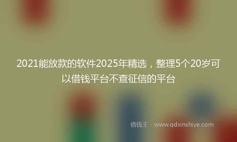 2021能放款的软件2025年精选，整理5个20岁可以借钱平台不查征信的平台