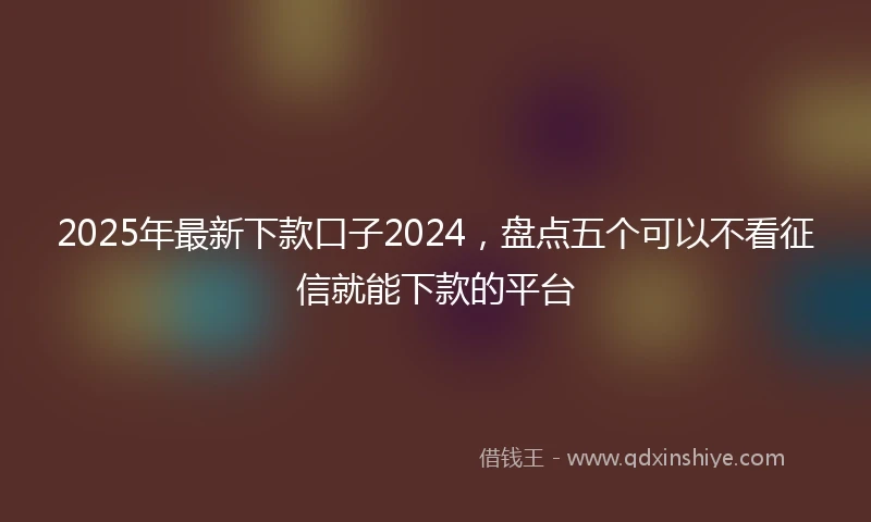 2025年最新下款口子2024，盘点五个可以不看征信就能下款的平台