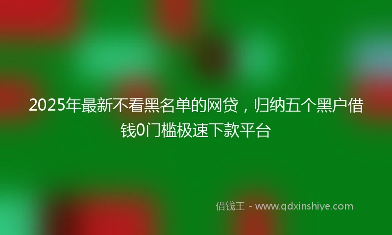 2025年最新不看黑名单的网贷，归纳五个黑户借钱0门槛极速下款平台