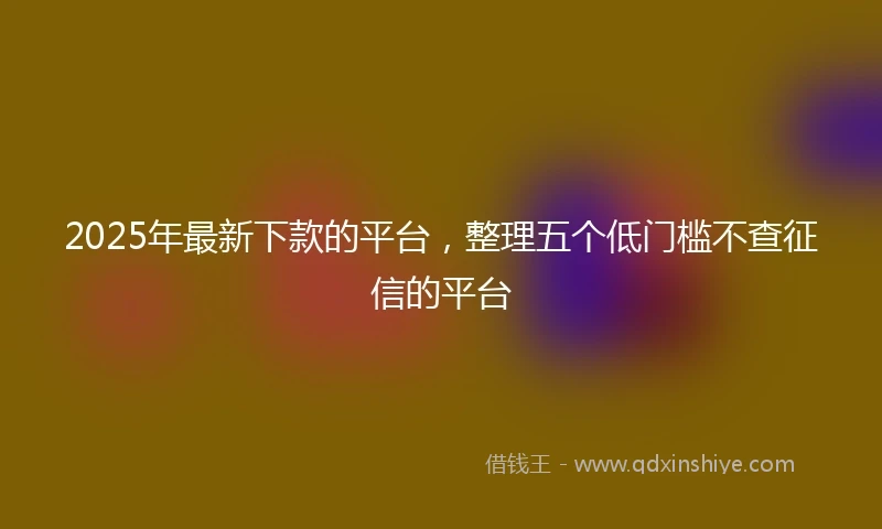 2025年最新下款的平台，整理五个低门槛不查征信的平台