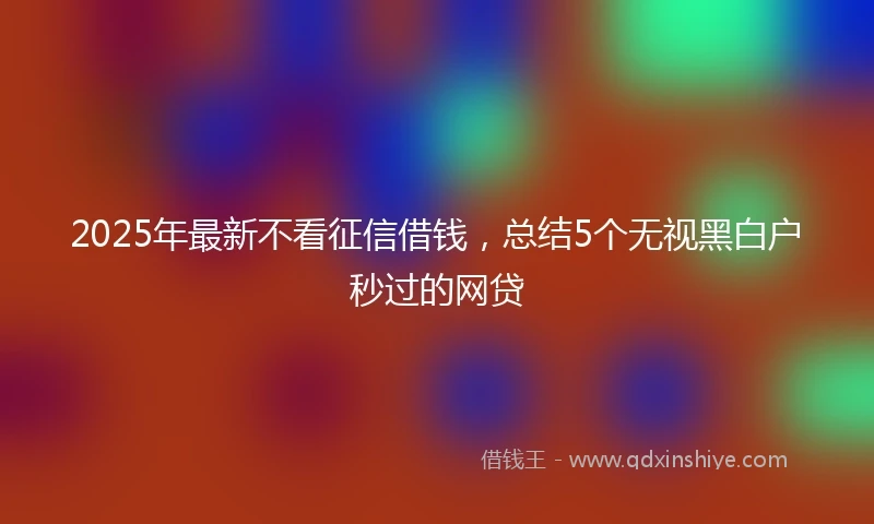 2025年最新不看征信借钱，总结5个无视黑白户秒过的网贷