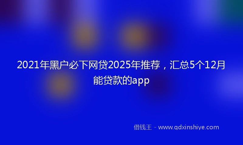 2021年黑户必下网贷2025年推荐，汇总5个12月能贷款的app