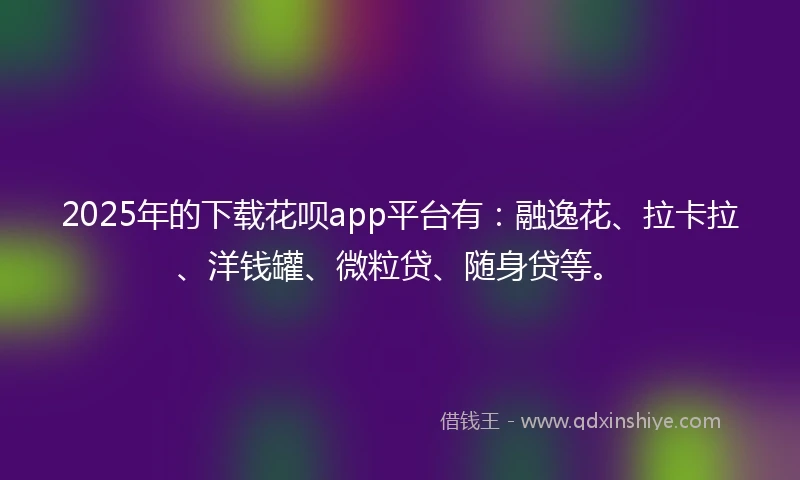 2025年的下载花呗app平台有：融逸花、拉卡拉、洋钱罐、微粒贷、随身贷等。