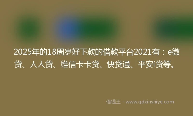 2025年的18周岁好下款的借款平台2021有：e微贷、人人贷、维信卡卡贷、快贷通、平安i贷等。