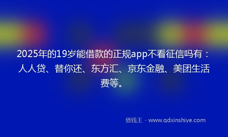 2025年的19岁能借款的正规app不看征信吗有：人人贷、替你还、东方汇、京东金融、美团生活费等。