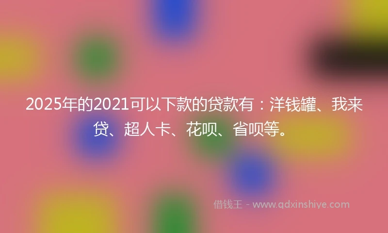 2025年的2021可以下款的贷款有：洋钱罐、我来贷、超人卡、花呗、省呗等。