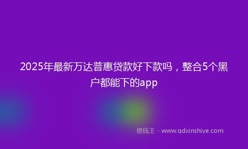 2025年最新万达普惠贷款好下款吗，整合5个黑户都能下的app