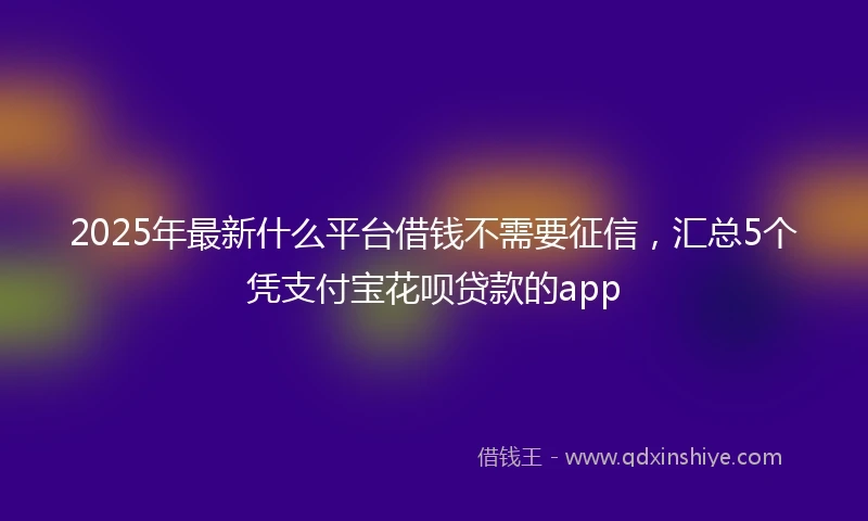 2025年最新什么平台借钱不需要征信，汇总5个凭支付宝花呗贷款的app
