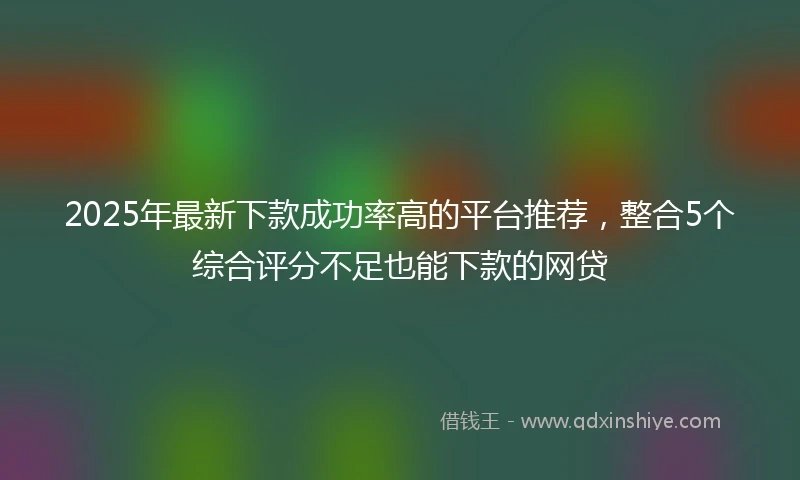 2025年最新下款成功率高的平台推荐，整合5个综合评分不足也能下款的网贷