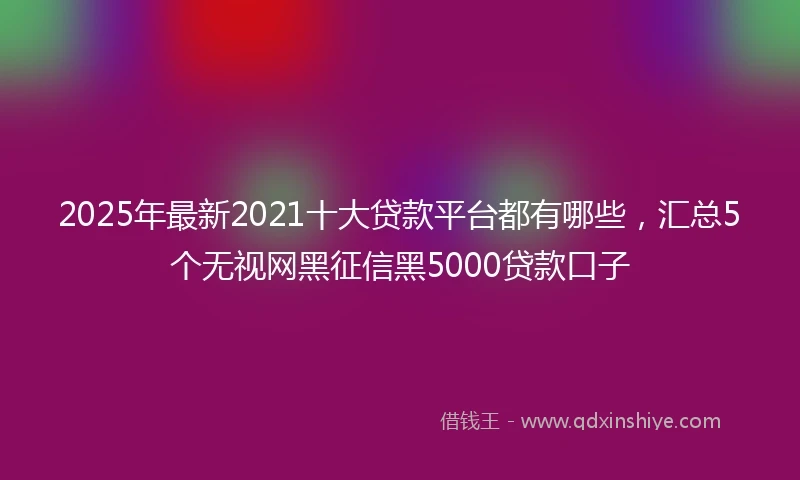 2025年最新2021十大贷款平台都有哪些，汇总5个无视网黑征信黑5000贷款口子