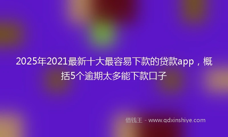 2025年2021最新十大最容易下款的贷款app，概括5个逾期太多能下款口子