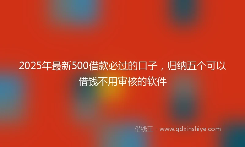 2025年最新500借款必过的口子，归纳五个可以借钱不用审核的软件