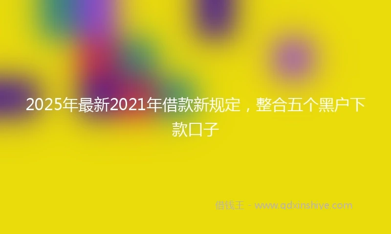 2025年最新2021年借款新规定，整合五个黑户下款口子