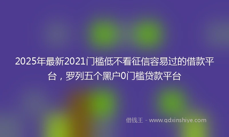 2025年最新2021门槛低不看征信容易过的借款平台，罗列五个黑户0门槛贷款平台