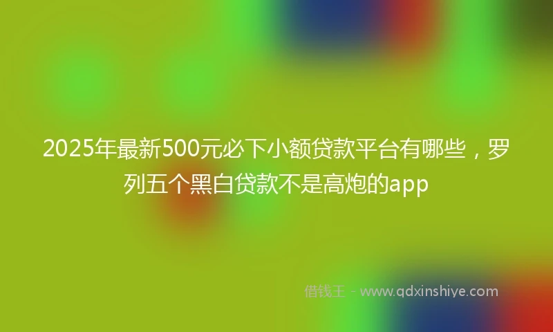 2025年最新500元必下小额贷款平台有哪些，罗列五个黑白贷款不是高炮的app