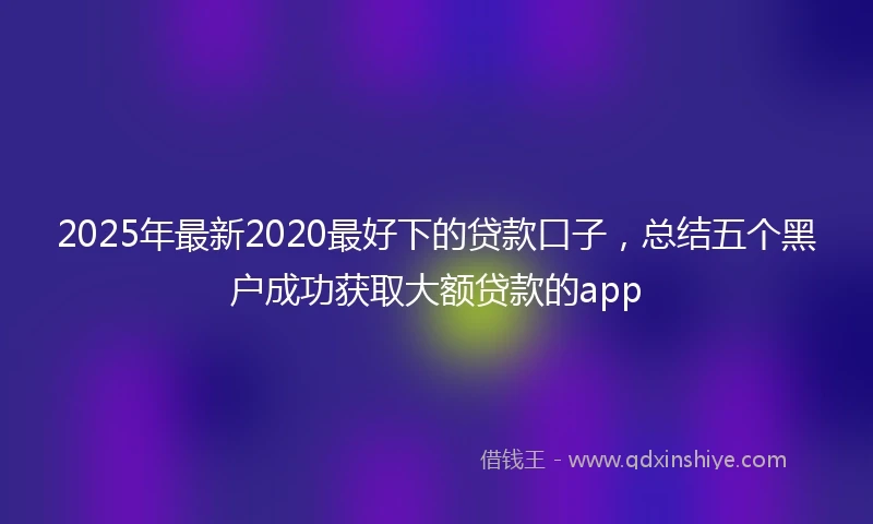 2025年最新2020最好下的贷款口子，总结五个黑户成功获取大额贷款的app