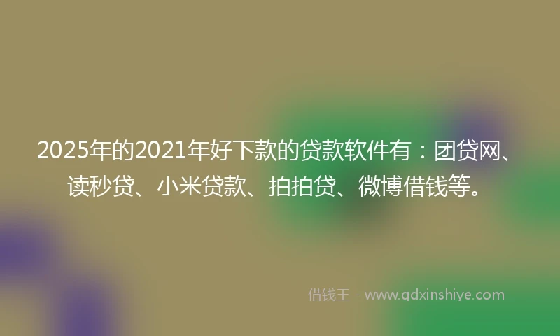 2025年的2021年好下款的贷款软件有：团贷网、读秒贷、小米贷款、拍拍贷、微博借钱等。