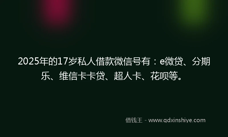 2025年的17岁私人借款微信号有：e微贷、分期乐、维信卡卡贷、超人卡、花呗等。