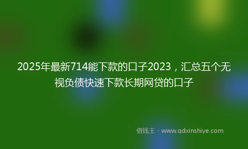 2025年最新714能下款的口子2023，汇总五个无视负债快速下款长期网贷的口子