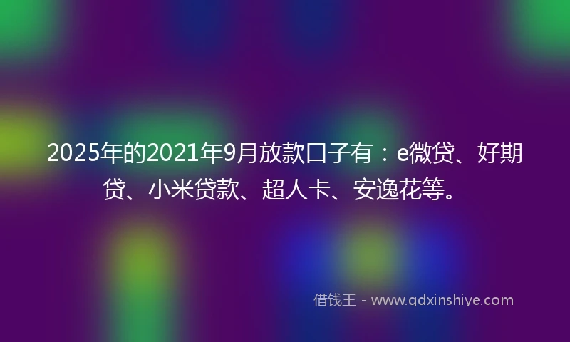 2025年的2021年9月放款口子有：e微贷、好期贷、小米贷款、超人卡、安逸花等。