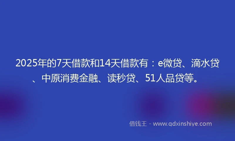 2025年的7天借款和14天借款有：e微贷、滴水贷、中原消费金融、读秒贷、51人品贷等。